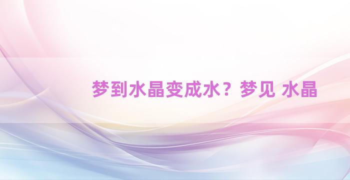 梦到水晶变成水？梦见 水晶